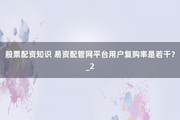 股票配资知识 易资配管网平台用户复购率是若干?_2