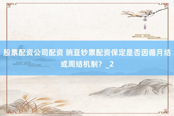 股票配资公司配资 豌豆钞票配资保定是否因循月结或周结机制?_2