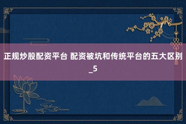 正规炒股配资平台 配资被坑和传统平台的五大区别_5