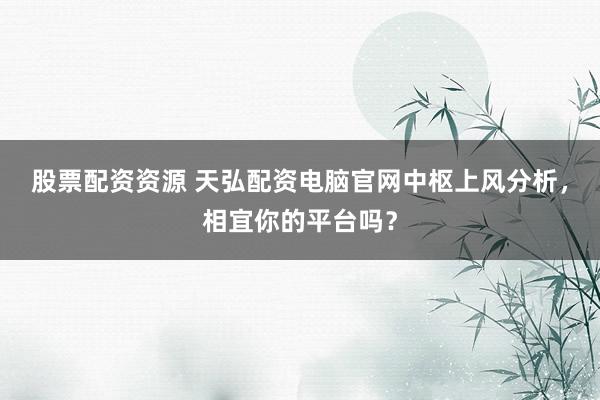 股票配资资源 天弘配资电脑官网中枢上风分析,相宜你的平台吗?