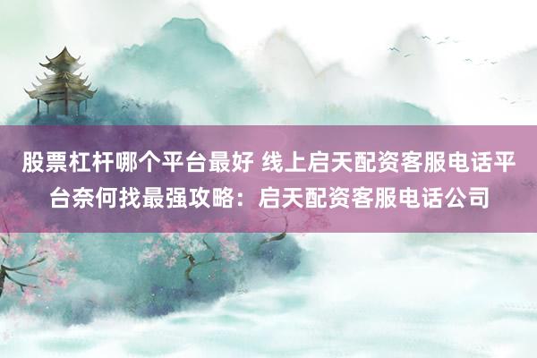 股票杠杆哪个平台最好 线上启天配资客服电话平台奈何找最强攻略：启天配资客服电话公司