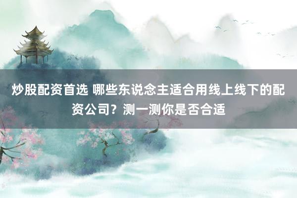 炒股配资首选 哪些东说念主适合用线上线下的配资公司？测一测你是否合适