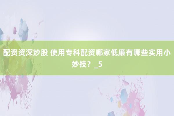 配资资深炒股 使用专科配资哪家低廉有哪些实用小妙技？_5