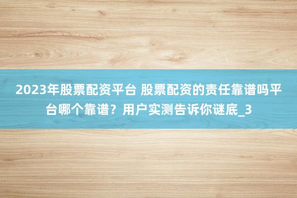 2023年股票配资平台 股票配资的责任靠谱吗平台哪个靠谱？用户实测告诉你谜底_3